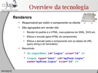 Overview da tecnologia Responsável por exibir o componente no cliente São agrupados em  render kits Render kit padrão é o HTML, mas podemos ter WML, SVG etc. Efetua o  encode  (gera HTML do componente) Efetua o  decode  (seta o componente com os dados da URL query string e do formulário) Resumindo <h:inputText   id = “login”   size = “16”   /> <input   type = “text”   id = “myForm:login”   name = “myForm:login”   size = “16”   /> Renderers 