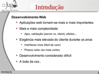 Introdução Aplicações web tornam-se mais e mais importantes Mais e mais complexidade Ajax, validação (server vs. client), efeitos... Exigência mais elevada do cliente durante os anos Interfaces ricas (fácil de usar) Prazos cada vez mais curtos  Desenvolvimento considerado difícil A bola da vez..  Desenvolvimento Web 