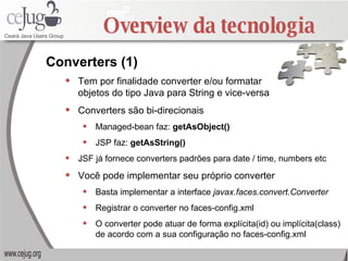 Overview da tecnologia Tem por finalidade converter e/ou formatar  objetos do tipo Java para String e vice-versa Converters são bi-direcionais Managed-bean faz:  getAsObject() JSP faz:  getAsString() JSF já fornece converters padrões para date / time, numbers etc Você pode implementar seu próprio converter Basta implementar a interface  javax.faces.convert.Converter Registrar o converter no faces-config.xml O converter pode atuar de forma explícita(id) ou implícita(class) de acordo com a sua configuração no faces-config.xml Converters (1) 