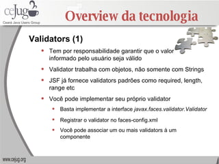 Overview da tecnologia Tem por responsabilidade garantir que o valor  informado pelo usuário seja válido Validator trabalha com objetos, não somente com Strings JSF já fornece validators padrões como required, length, range etc Você pode implementar seu próprio validator Basta implementar a interface  javax.faces.validator.Validator   Registrar o validator no faces-config.xml   Você pode associar um ou mais validators à um componente Validators (1) 