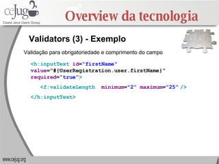 Overview da tecnologia Validators (3) - Exemplo <h:inputText   id = “firstName“   value ="#{UserRegistration.user.firstName}“  required = “true” > <f:validateLength   minimum = "2“  maximum = "25“   /> </h:inputText>   Validação para obrigatoriedade e comprimento do campo 