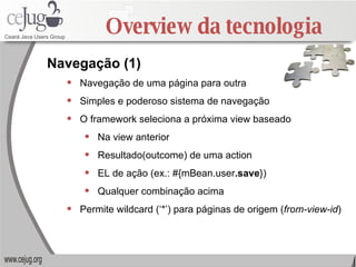 Overview da tecnologia Navegação de uma página para outra Simples e poderoso sistema de navegação O framework seleciona a próxima view baseado Na view anterior Resultado(outcome) de uma action EL de ação (ex.: #{mBean.user .save }) Qualquer combinação acima Permite wildcard (‘*’) para páginas de origem ( from-view-id ) Navegação (1) 
