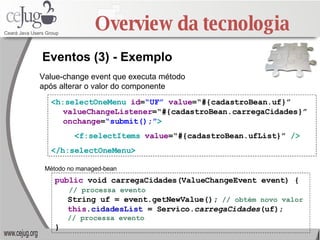 Overview da tecnologia <h:selectOneMenu   id = “UF”   value =“#{cadastroBean.uf}”  valueChangeListener =“#{cadastroBean.carregaCidades}”  onchange = “submit();” > <f:selectItems  value =“#{cadastroBean.ufList}”  /> </h:selectOneMenu> Eventos (3) - Exemplo public  void carregaCidades(ValueChangeEvent event) { // processa evento String uf = event.getNewValue();   // obtém novo valor this . cidadesList  = Servico. carregaCidades (uf); // processa evento } Value-change event que executa método após alterar o valor do componente Método no managed-bean 