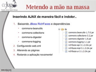Metendo a mão na massa Inserindo AJAX de maneira fácil e indolor.. Baixando  JBoss RichFaces  e dependências commons-beanutils commons-collections commons-digester commons-logging Configurando web.xml Alterando as páginas Rodando a aplicação novamente! 
