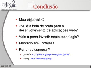 Conclusão Meu objetivo!   JSF é a bala de prata para o desenvolvimento de aplicações web?! Vale a pena investir nesta tecnologia? Mercado em Fortaleza Por onde começar? javasf -  http://groups.google.com/group/javasf cejug -  http://www.cejug.org/ 