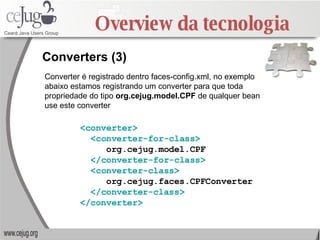 Overview da tecnologia Converters (3) Converter é registrado dentro faces-config.xml, no exemplo abaixo estamos registrando um converter para que toda propriedade do tipo  org.cejug.model.CPF  de qualquer bean use este converter <converter> <converter-for-class> org.cejug.model.CPF </converter-for-class> <converter-class> org.cejug.faces.CPFConverter </converter-class> </converter> 