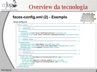 Overview da tecnologia <faces-config  ...  > <!-- ******************************************************************* --> <!-- CONVERTERS --> <!-- ******************************************************************* --> <converter> <converter-id> core.faces.CnpfCnpjConverter </converter-id> <converter-class> core.faces.converter.CnpfCnpjConverter </converter-class> </converter> <!-- ******************************************************************* --> <!-- MANAGED BEANS --> <!-- ******************************************************************* --> <managed-bean> <managed-bean-name> reportBean </managed-bean-name> <managed-bean-class> core.faces.bean.ReportBean </managed-bean-class> <managed-bean-scope> request </managed-bean-scope> </managed-bean> <!-- ******************************************************************* --> <!-- NAVIGATION --> <!-- ******************************************************************* --> <navigation-rule> <from-view-id> /jsp/deposito/tiporeq/searchList.jsp </from-view-id> <navigation-case> <from-outcome> deposito.tiporeq.update </from-outcome> <to-view-id> /jsp/deposito/tiporeq/update.jsp </to-view-id> </navigation-case> </navigation-rule> </faces-config> faces-config.xml   (2) - Exemplo faces-config.xml  