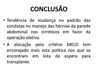 CONCLUSÃO
• Tendência de mudança no padrão das
condutas no manejo das hérnias da parede
abdominal nos cirróticos em favor da
operação eletiva.
• A alocação pelo critério MELD tem
encorajado mais esta política nos que se
encontram em lista de espera para
transplante.
 