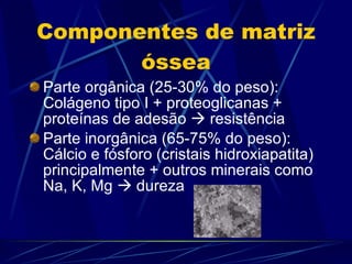 Componentes de matriz óssea Parte orgânica (25-30% do peso): Colágeno tipo I + proteoglicanas + proteínas de adesão    resistência Parte inorgânica (65-75% do peso): Cálcio e fósforo (cristais hidroxiapatita) principalmente + outros minerais como Na, K, Mg    dureza 