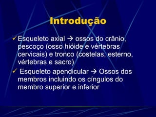Introdução Esqueleto axial    ossos do crânio, pescoço (osso hióide e vértebras cervicais) e tronco (costelas, esterno, vértebras e sacro) Esqueleto apendicular    Ossos dos membros incluindo os cíngulos do membro superior e inferior 