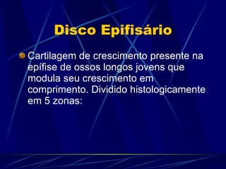 Disco Epifisário Cartilagem de crescimento presente na epífise de ossos longos jovens que modula seu crescimento em comprimento. Dividido histologicamente em 5 zonas: 