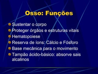 Osso: Funções Sustentar o corpo Proteger órgãos e estruturas vitais Hematopoiese Reserva de íons: Cálcio e Fósforo Base mecânica para o movimento Tampão ácido-básico: absorve sais alcalinos 