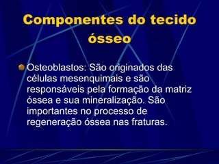 Componentes do tecido ósseo Osteoblastos: São originados das células mesenquimais e são responsáveis pela formação da matriz óssea e sua mineralização. São importantes no processo de regeneração óssea nas fraturas. 