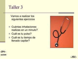 Taller 3
          Vamos a realizar los
          siguientes ejercicios

          Cuántas inhalaciones
           realizas en un minuto?
          Cuál es tu pulso?
          Cuál es tu tiempo de
           llenado capilar?



-IPV-
SI2005
                                    -JEC-
 