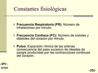 Constantes fisiológicas

          Frecuencia Respiratoria (FR): Número de
           inhalaciones por minuto.

          Frecuencia Cardiaca (FC): Número de sístoles y
           diástoles del corazón por minuto.

          Pulso: Expansión rítmica de las arterias
           consecuencia del paso sucesivo de oleadas de
           sangre producidas por las contracciones continuas
           del corazón.

-IPV-
SI2005
                                                          -JEC-
 