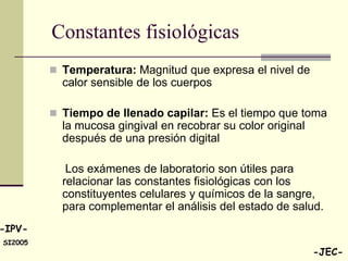 Constantes fisiológicas
          Temperatura: Magnitud que expresa el nivel de
           calor sensible de los cuerpos

          Tiempo de llenado capilar: Es el tiempo que toma
           la mucosa gingival en recobrar su color original
           después de una presión digital

            Los exámenes de laboratorio son útiles para
           relacionar las constantes fisiológicas con los
           constituyentes celulares y químicos de la sangre,
           para complementar el análisis del estado de salud.
-IPV-
SI2005
                                                              -JEC-
 