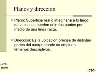 Planos y dirección
          Plano: Superficie real o imaginaria a lo largo
           de la cual se pueden unir dos puntos por
           medio de una línea recta.

          Dirección: Es la ubicación precisa de distintas
           partes del cuerpo donde se emplean
           términos descriptivos.


-IPV-
SI2005
                                                        -JEC-
 