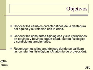 Objetivos Conocer los cambios característicos de la dentadura del equino y su relación con la edad. Conocer las constantes fisiológicas y sus variaciones en equinos y bovinos según edad, estado fisiológico y condiciones ambientales.  Reconocer los sitios anatómicos donde se califican las constantes fisiológicas (Anatomía de proyección). 