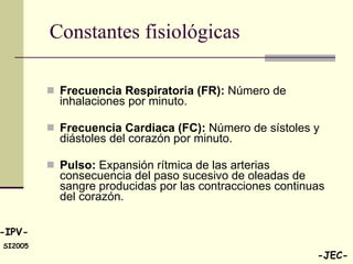 Constantes fisiológicas  Frecuencia Respiratoria (FR):  Número de inhalaciones por minuto. Frecuencia Cardiaca (FC):  Número de sístoles y diástoles del corazón por minuto. Pulso:  Expansión rítmica de las arterias consecuencia del paso sucesivo de oleadas de sangre producidas por las contracciones continuas del corazón.  