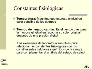 Constantes fisiológicas  Temperatura:  Magnitud que expresa el nivel de calor sensible de los cuerpos  Tiempo de llenado capilar:  Es el tiempo que toma la mucosa gingival en recobrar su color original después de una presión digital Los exámenes de laboratorio son útiles para relacionar las constantes fisiológicas con los constituyentes celulares y químicos de la sangre, para complementar el análisis del estado de salud.  