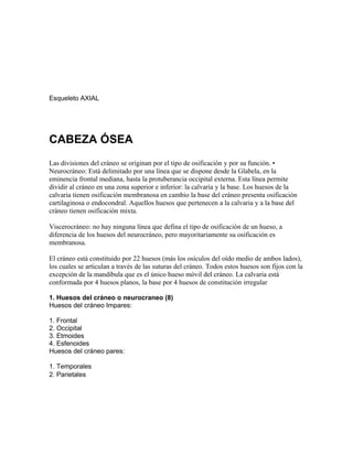 Esqueleto AXIAL
CABEZA ÓSEA
Las divisiones del cráneo se originan por el tipo de osificación y por su función. •
Neurocráneo: Está delimitado por una línea que se dispone desde la Glabela, en la
eminencia frontal mediana, hasta la protuberancia occipital externa. Esta línea permite
dividir al cráneo en una zona superior e inferior: la calvaria y la base. Los huesos de la
calvaria tienen osificación membranosa en cambio la base del cráneo presenta osificación
cartilaginosa o endocondral. Aquellos huesos que pertenecen a la calvaria y a la base del
cráneo tienen osificación mixta.
Viscerocráneo: no hay ninguna línea que defina el tipo de osificación de un hueso, a
diferencia de los huesos del neurocráneo, pero mayoritariamente su osificación es
membranosa.
El cráneo está constituido por 22 huesos (más los osículos del oído medio de ambos lados),
los cuales se articulan a través de las suturas del cráneo. Todos estos huesos son fijos con la
excepción de la mandíbula que es el único hueso móvil del cráneo. La calvaria está
conformada por 4 huesos planos, la base por 4 huesos de constitución irregular
1. Huesos del cráneo o neurocraneo (8)
Huesos del cráneo Impares:
1. Frontal
2. Occipital
3. Etmoides
4. Esfenoides
Huesos del cráneo pares:
1. Temporales
2. Parietales
 