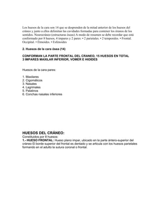 Los huesos de la cara son 14 que se desprenden de la mitad anterior de los huesos del
cráneo y junto a ellos delimitan las cavidades formadas para contener los óranos de los
sentidos. Neurocráneo (estructuras óseas) A modo de resumen se debe recordar que está
conformado por 8 huesos, 4 impares y 2 pares: • 2 parietales. • 2 temporales. • Frontal.
Occipital. • Etmoides. • Esfenoides
2. Huesos de la cara ósea (14)
CONFORMAN LA PARTE FRONTAL DEL CRANEO, 15 HUESOS EN TOTAL
3 IMPARES MAXILAR INFERIOR, VOMER E HIOIDES
Huesos de la cara pares:
1. Maxilares
2. Cigomáticos
3. Nasales
4. Lagrimales
5. Palatinos
6. Conchas nasales inferiores
HUESOS DEL CRÁNEO:
Constituidos por 8 huesos:
1.- HUESO FRONTAL: Hueso plano impar, ubicado en la parte ántero-superior del
cráneo El borde superior del frontal es dentado y se articula con los huesos parietales
formando en el adulto la sutura coronal o frontal.
 