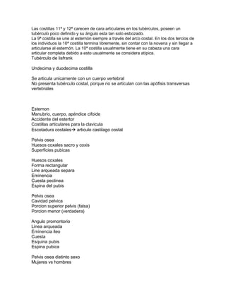 Las costillas 11ª y 12ª carecen de cara articulares en los tubérculos, poseen un
tubérculo poco definido y su ángulo esta tan solo esbozado.
La 9ª costilla se une al esternón siempre a través del arco costal. En los dos tercios de
los individuos la 10ª costilla termina libremente, sin contar con la novena y sin llegar a
articularse al esternón. La 10ª costilla usualmente tiene en su cabeza una cara
articular completa debido a esto usualmente se considera atípica.
Tubérculo de lisfrank
Undecima y duodecima costilla
Se articula unicamente con un cuerpo vertebral
No presenta tubérculo costal, porque no se articulan con las apófisis transversas
vertebrales
Esternon
Manubrio, cuerpo, apéndice cifoide
Accidente del estertor
Costillas articulares para la clavicula
Escotadura costales articulo castilago costal
Pelvis osea
Huesos coxales sacro y coxis
Superficies pubicas
Huesos coxales
Forma rectangular
Line arqueada separa
Eminencia
Cuesta pectinea
Espina del pubis
Pelvis osea
Cavidad pelvica
Porcion superior pelvis (falsa)
Porcion menor (verdadera)
Angulo promontorio
Linea arqueada
Eminencia ileo
Cuesta
Esquina pubis
Espina pubica
Pelvis osea distinto sexo
Mujeres vs hombres
 
