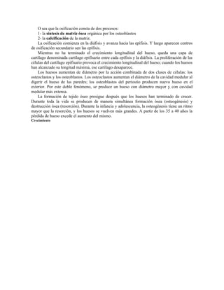O sea que la osificación consta de dos procesos:
1- la síntesis de matriz ósea orgánica por los osteoblastos
2- la calcificación de la matriz.
La osificación comienza en la diáfisis y avanza hacia las epífisis. Y luego aparecen centros
de osificación secundario sen las epífisis.
Mientras no ha terminado el crecimiento longitudinal del hueso, queda una capa de
cartílago denominada cartílago epifisario entre cada epífisis y la diáfisis. La proliferación de las
células del cartílago epifisario provoca el crecimiento longitudinal del hueso; cuando los huesos
han alcanzado su longitud máxima, ese cartílago desaparece.
Los huesos aumentan de diámetro por la acción combinada de dos clases de células: los
osteoclastos y los osteoblastos. Los osteoclastos aumentan el diámetro de la cavidad medular al
digerir el hueso de las paredes; los osteoblastos del periostio producen nuevo hueso en el
exterior. Por este doble fenómeno, se produce un hueso con diámetro mayor y con cavidad
medular más extensa.
La formación de tejido óseo prosigue después que los huesos han terminado de crecer.
Durante toda la vida se producen de manera simultánea formación ósea (osteogénesis) y
destrucción ósea (resorción). Durante la infancia y adolescencia, la osteogénesis tiene un ritmo
mayor que la resorción, y los huesos se vuelven más grandes. A partir de los 35 a 40 años la
pérdida de hueso excede el aumento del mismo.
Crecimiento
 
