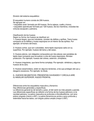 División del sistema esquelético
El esqueleto humano consta de 206 huesos.
Se agrupan en:
• esqueleto axial: formado por 80 huesos. De la cabeza, cuello y tronco.
• esqueleto apendicular formado por 126 huesos. De los miembros, incluidas las
cinturas escapular y pelviana.
Clasificación de los huesos
Según su forma, los huesos se clasifican en:
1- huesos largos, que son tubulares, constan de diáfisis y epífisis. Tiene hueso
compacto en la diáfisis y hueso esponjoso en el interior de las epífisis. Por
ejemplo: el húmero del brazo.
2- Huesos cortos, que son cuboidales, tiene tejido esponjoso salvo en su
superficie. Por ejemplo: huesos del tarso y del carpo.
3- Huesos planos, son delgados compuestos por dos placas casi paralelas de
tejido óseo compacto que envuelven a otra de hueso esponjoso. Brindan
protección. Por ejemplo: huesos del cráneo, esternón, omóplatos.
4- Huesos irregulares, que tiene forma compleja. Por ejemplo: vértebras y algunos
huesos de la cara.
5- Huesos sesamoideos, están en algunos tendones, a los que protegen del uso y
desgarro excesivos. Por ejemplo: la rótula.
6.- HUESOS NEUMATICOS: PRESENTAN CAVIDADES Y CIRCULA AIRE
EJ MAXILAR SUPERIOR, HUESO FRONTAL
Diferencias entre los esqueletos masculino y femenino
Hay diferencias generales y específicas.
La diferencia general es de tamaño y peso, el del varón es más pesado y grande.
Las diferencias específicas se refieren a la forma de los huesos pélvicos y a la
cavidad pelviana. La pelvis masculina es profunda e infundibuliforme, con arco
púbico angosto (menor a 90º). La pelvis femenina es ancha y poco profunda y
extendida hacia los lados, con ángulo púbico amplio (mayor a 90º).
 