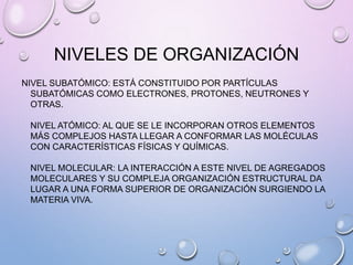 NIVELES DE ORGANIZACIÓN
NIVEL SUBATÓMICO: ESTÁ CONSTITUIDO POR PARTÍCULAS
SUBATÓMICAS COMO ELECTRONES, PROTONES, NEUTRONES Y
OTRAS.
NIVEL ATÓMICO: AL QUE SE LE INCORPORAN OTROS ELEMENTOS
MÁS COMPLEJOS HASTA LLEGAR A CONFORMAR LAS MOLÉCULAS
CON CARACTERÍSTICAS FÍSICAS Y QUÍMICAS.
NIVEL MOLECULAR: LA INTERACCIÓN A ESTE NIVEL DE AGREGADOS
MOLECULARES Y SU COMPLEJA ORGANIZACIÓN ESTRUCTURAL DA
LUGAR A UNA FORMA SUPERIOR DE ORGANIZACIÓN SURGIENDO LA
MATERIA VIVA.
 