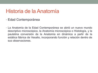 Historia de la Anatomía
• Edad Contemporánea
• La Anatomía de la Edad Contemporánea se abrió un nuevo mundo
descriptivo microscópico, la Anatomía microscópica o Histología, y la
paulatina conversión de la Anatomía en dinámica a partir de la
estática fábrica de Vesalio, incorporando función y relación dentro de
sus observaciones.
 