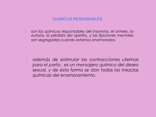 QUIMICOS RESONSABLES
son los químicos responsables del insomnio, el anhelo, la
euforia, la pérdida del apetito, y las fijaciones mentales
son segregadas cuando estamos enamorados.





además de estimular las contracciones uterinas
para el parto , es un mensajero químico del deseo
sexual, y de esta forma se dan todas las mezclas
químicas del enamoramiento.

 