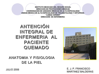JULIO 2006 E. J. P. FRANCISCO
MARTINEZ BALDERAS
ANTENCIÓNANTENCIÓN
INTEGRAL DEINTEGRAL DE
ENFERMERIA ALENFERMERIA AL
PACIENTEPACIENTE
QUEMADOQUEMADO
ANATOMIA Y FISIOLOGIAANATOMIA Y FISIOLOGIA
DE LA PIELDE LA PIEL
INSTITUTO MEXICANO DEL SEGURO SOCIALINSTITUTO MEXICANO DEL SEGURO SOCIAL
DIRECCION DE PRESTACIONES MEDICASDIRECCION DE PRESTACIONES MEDICAS
COORDINACION DE UNIDADES MEDICAS DE ALTA ESPECIALIDADCOORDINACION DE UNIDADES MEDICAS DE ALTA ESPECIALIDAD
UNIDAD MEDICA DE ALTA ESPECIALIDAD DE TRAUMATOLOGIA Y ORTOPEDIAUNIDAD MEDICA DE ALTA ESPECIALIDAD DE TRAUMATOLOGIA Y ORTOPEDIA
““LOMAS VERDES”LOMAS VERDES”
DIRECCIÓN DE ENFERMERIADIRECCIÓN DE ENFERMERIA
 