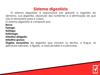 Sistema digestório
O sistema digestório é responsável por garantir a ingestão do
alimento, sua digestão, absorção dos nutrientes e a eliminação do que
não é necessário para o corpo.
O sistema digestório é composto por:
Boca;
Faringe;
Esôfago;
Estômago;
Intestino delgado;
Intestino grosso;
Órgãos acessórios da digestão que incluem os dentes, a língua, as
glândulas salivares, o fígado, a vesícula biliar e o pâncreas.
 