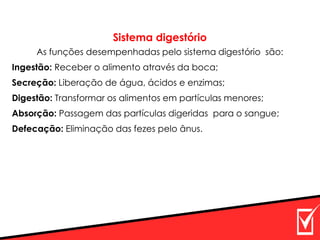 Sistema digestório
As funções desempenhadas pelo sistema digestório são:
Ingestão: Receber o alimento através da boca;
Secreção: Liberação de água, ácidos e enzimas;
Digestão: Transformar os alimentos em partículas menores;
Absorção: Passagem das partículas digeridas para o sangue;
Defecação: Eliminação das fezes pelo ânus.
 