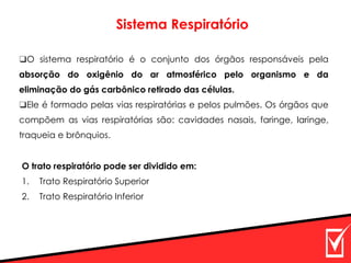 Sistema Respiratório
O trato respiratório pode ser dividido em:
1. Trato Respiratório Superior
2. Trato Respiratório Inferior
❑O sistema respiratório é o conjunto dos órgãos responsáveis pela
absorção do oxigênio do ar atmosférico pelo organismo e da
eliminação do gás carbônico retirado das células.
❑Ele é formado pelas vias respiratórias e pelos pulmões. Os órgãos que
compõem as vias respiratórias são: cavidades nasais, faringe, laringe,
traqueia e brônquios.
 