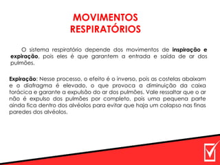 MOVIMENTOS
RESPIRATÓRIOS
O sistema respiratório depende dos movimentos de inspiração e
expiração, pois eles é que garantem a entrada e saída de ar dos
pulmões.
Expiração: Nesse processo, o efeito é o inverso, pois as costelas abaixam
e o diafragma é elevado, o que provoca a diminuição da caixa
torácica e garante a expulsão do ar dos pulmões. Vale ressaltar que o ar
não é expulso dos pulmões por completo, pois uma pequena parte
ainda fica dentro dos alvéolos para evitar que haja um colapso nas finas
paredes dos alvéolos.
 