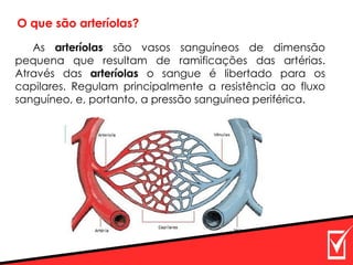 As arteríolas são vasos sanguíneos de dimensão
pequena que resultam de ramificações das artérias.
Através das arteríolas o sangue é libertado para os
capilares. Regulam principalmente a resistência ao fluxo
sanguíneo, e, portanto, a pressão sanguínea periférica.
O que são arteríolas?
 