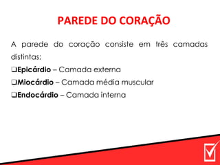 PAREDE DO CORAÇÃO
A parede do coração consiste em três camadas
distintas:
❑Epicárdio – Camada externa
❑Miocárdio – Camada média muscular
❑Endocárdio – Camada interna
 