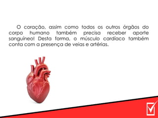 O coração, assim como todos os outros órgãos do
corpo humano também precisa receber aporte
sanguíneo! Desta forma, o músculo cardíaco também
conta com a presença de veias e artérias.
 