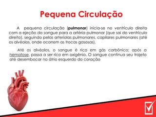 A pequena circulação (pulmonar) inicia-se no ventrículo direito
com a ejeção do sangue para a artéria pulmonar (que sai do ventrículo
direito), seguindo pelas arteríolas pulmonares, capilares pulmonares (até
os alvéolos, onde ocorrem as trocas gasosas).
Até os alvéolos, o sangue é rico em gás carbônico; após a
hematose, passa a ser rico em oxigênio. O sangue continua seu trajeto
até desembocar no átrio esquerdo do coração
Pequena Circulação
 