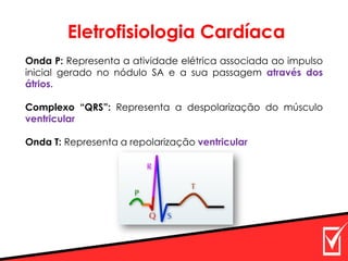 Onda P: Representa a atividade elétrica associada ao impulso
inicial gerado no nódulo SA e a sua passagem através dos
átrios.
Complexo “QRS”: Representa a despolarização do músculo
ventricular
Onda T: Representa a repolarização ventricular
Eletrofisiologia Cardíaca
 