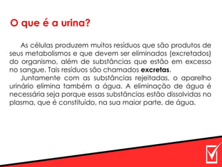 O que é a urina?
As células produzem muitos resíduos que são produtos de
seus metabolismos e que devem ser eliminados (excretados)
do organismo, além de substâncias que estão em excesso
no sangue. Tais resíduos são chamados excretas.
Juntamente com as substâncias rejeitadas, o aparelho
urinário elimina também a água. A eliminação de água é
necessária seja porque essas substâncias estão dissolvidas no
plasma, que é constituído, na sua maior parte, de água.
 
