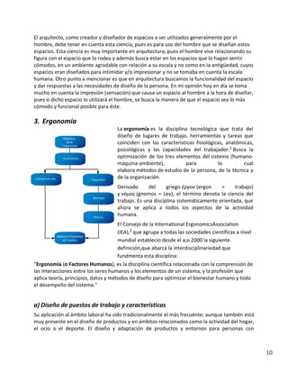 El arquitecto, como creador y diseñador de espacios a ser utilizados generalmente por el
hombre, debe tener en cuenta esta ciencia, pues es para uso del hombre que se diseñan estos
espacios. Esta ciencia es muy importante en arquitectura, pues el hombre vive relacionando su
figura con el espacio que lo rodea y además busca estar en los espacios que lo hagan sentir
cómodos, en un ambiente agradable con relación a su escala y no como en la antigüedad, cuyos
espacios eran diseñados para intimidar y/o impresionar y no se tomaba en cuenta la escala
humana. Otro punto a mencionar es que en arquitectura buscamos la funcionalidad del espacio
y dar respuestas a las necesidades de diseño de la persona. En mi opinión hoy en día se toma
mucho en cuenta la impresión (sensación) que causa un espacio al hombre a la hora de diseñar,
pues si dicho espacio lo utilizará el hombre, se busca la manera de que el espacio sea lo más
cómodo y funcional posible para éste.

3. Ergonomía
La ergonomía es la disciplina tecnológica que trata del
diseño de lugares de trabajo, herramientas y tareas que
coinciden con las características fisiológicas, anatómicas,
psicológicas y las capacidades del trabajador.1 Busca la
optimización de los tres elementos del sistema (humanomáquina-ambiente),
para
lo
cual
elabora métodos de estudio de la persona, de la técnica y
de la organización.
Derivado
del
griego έργον (ergon
=
trabajo)
y νόμος (gnomos = Ley), el término denota la ciencia del
trabajo. Es una disciplina sistemáticamente orientada, que
ahora se aplica a todos los aspectos de la actividad
humana.
El Consejo de la International ErgonomicsAssociation
(IEA),2 que agrupa a todas las sociedades científicas a nivel
mundial establecio desde el a;o 2000 la siguiente
definición,que abarca la interdisciplinariedad que
fundmenta esta disciplina:
"Ergonomía (o Factores Humanos), es la disciplina científica relacionada con la comprensión de
las interacciones entre los seres humanos y los elementos de un sistema, y la profesión que
aplica teoría, principios, datos y métodos de diseño para optimizar el bienestar humano y todo
el desempeño del sistema."

a) Diseño de puestos de trabajo y características
Su aplicación al ámbito laboral ha sido tradicionalmente el más frecuente; aunque también está
muy presente en el diseño de productos y en ámbitos relacionados como la actividad del hogar,
el ocio o el deporte. El diseño y adaptación de productos y entornos para personas con

10

 
