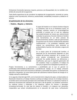 limitaciones funcionales (personas mayores, personas con discapacidad, etc.) es también otro
ámbito de actuación de la ergonomía.
Todo diseño ergonómico ha de considerar los objetivos de la organización, teniendo en cuenta
aspectos como la producción, eficiencia, productividad, rentabilidad, innovación y calidad en el
servicio.

b) optimización de los elementos
- Hombre, Maquina y Ambiente.
El papel del hombre en el sistema hombre-máquina
es cambiante. Este no es un fenómeno nuevo, sin
embargo, recientes avances en la tecnología han
acelerado el proceso por el cual las máquinas
han estado tomando las tareas que anteriormente
realizaban las personas. Durante milenios el hombre
creó herramientas en un lento proceso de
perfeccionamiento, llevado a cabo por generaciones
de personas que les fueron introduciendo pequeñas
modificaciones a los prototipos originales para
mejorar sus características, para aumentar su
productividad y hacerlos más cómodos y seguros de
manejar.
En la mayor parte de la historia del hombre, el
desarrollo de las herramientas dependía en gran
medida del proceso evolutivo, de la prueba y el
error; gracias al empleo de una herramienta
particular fue posible detectar sus deficiencias y
modificarlas, para que la siguiente generación del
útil cumpliera mejor su propósito; El trabajo era
manual y en general los trabajadores producían sus
Propias herramientas a su conveniencia y posibilidades por lo que en general no
proliferaban enfermedades profesionales y accidentes de trabajo. En el trabajo artesanal
manual el hombre tenía como funciones la demotor y controlador del sistema. El subsistema de
ejecución y de gestión, así como buena parte del subsistema material (fuente de energía en el
trabajo manual) se identificaba.
En la segunda mitad del siglo XVIII, con la invención de la máquina de vapor, se desencadena la
Revolución industrial y el trabajo mecánico sustituye al trabajo manual. En el trabajo mecánico
el hombre tiene como función principal la de controlador del sistema. El subsistema material se
diferencia físicamente del subsistema de ejecución y del de gestión. Los hombres suministran
las materias primas y materiales a las máquinas, operan las mismas y descargan
el producto terminado. En este tipo de sistema el hombre y la máquina son elementos
inseparables que actúan simultáneamente en la ejecución de cada tarea. La Revolución

11

 