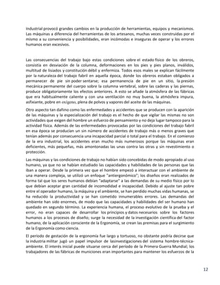 Industrial provocó grandes cambios en la producción de herramientas, equipos y mecanismos.
Las máquinas a diferencia del herramientas de los artesanos, muchas veces construidas por el
mismo a su conveniencia y posibilidades, eran incómodas e inseguras de operar y los errores
humanos eran excesivos.

Las consecuencias del trabajo bajo estas condiciones sobre el estado físico de los obreros,
consistía en desviación de la columna, deformaciones en los pies y pies planos, inválidos,
multitud de lisiados y constitución débil y enfermiza. Todos esos males se explican fácilmente
por la naturaleza del trabajo fabril en aquella época, donde los obreros estaban obligados a
permanecer de pie sin poder sentarse; esa permanencia de pie en un sitio, la presión
mecánica permanente del cuerpo sobre la columna vertebral, sobre las caderas y las piernas,
produce obligatoriamente los efectos anteriores. A esto se añade la atmósfera de las fábricas
que era habitualmente caliente y con una ventilación no muy buena, la atmósfera impura,
asfixiante, pobre en oxígeno, plena de polvos y vapores del aceite de las máquinas.
Otro aspecto tan dañino como las enfermedades y accidentes que se producen con la aparición
de las máquinas y la especialización del trabajo es el hecho de que vigilar las mismas no son
actividades que exigen del hombre un esfuerzo de pensamiento y no deja lugar tampoco para la
actividad física. Además de las enfermedades provocadas por las condiciones del trabajo fabril
en esa época se producían un sin número de accidentes de trabajo más o menos graves que
tenían además por consecuencia una incapacidad parcial o total para el trabajo. En el comienzo
de la era industrial, los accidentes eran mucho más numerosos porque las máquinas eran
deficientes, más pequeñas, más amontonadas las unas contra las otras y sin revestimiento o
protección.
Las máquinas y las condiciones de trabajo no habían sido concebidas de modo apropiado al uso
humano, ya que no se habían estudiado las capacidades y habilidades de las personas que las
iban a operar. Desde la primera vez que el hombre empezó a interactuar con el ambiente de
una manera compleja, se utilizó un enfoque "antiergonómico"; los diseños eran realizados de
forma tal que los seres humanos debían "adaptarse" a las demandas de su medio físico por lo
que debían aceptar gran cantidad de incomodidad e incapacidad. Debido al ajuste tan pobre
entre el operador humano, la máquina y el ambiente, se han perdido muchas vidas humanas, se
ha reducido la productividad y se han cometido innumerables errores. Las demandas del
ambiente han sido enormes, de modo que las capacidades y habilidades del ser humano han
quedado en segundo término. La experiencia humana, el proceso evolutivo de la prueba y el
error, no eran capaces de desarrollar los principios y datos necesarios sobre los factores
humanos a los procesos de diseño; surge la necesidad de la investigación científica del factor
humano, de la aplicación consciente de la Ergonomía, se crean las premisas para el surgimiento
de la Ergonomía como ciencia.
El período de gestación de la ergonomía fue largo y tortuoso, no obstante podría decirse que
la industria militar jugó un papel impulsor de lasinvestigaciones del sistema hombre-técnicaambiente. El interés inicial puede situarse cerca del período de la Primera Guerra Mundial; los
trabajadores de las fábricas de municiones eran importantes para mantener los esfuerzos de la

12

 