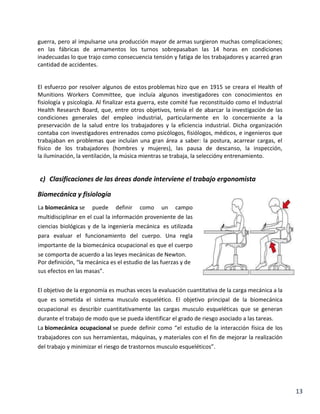 guerra, pero al impulsarse una producción mayor de armas surgieron muchas complicaciones;
en las fábricas de armamentos los turnos sobrepasaban las 14 horas en condiciones
inadecuadas lo que trajo como consecuencia tensión y fatiga de los trabajadores y acarreó gran
cantidad de accidentes.

El esfuerzo por resolver algunos de estos problemas hizo que en 1915 se creara el Health of
Munitions Workers Committee, que incluía algunos investigadores con conocimientos en
fisiología y psicología. Al finalizar esta guerra, este comité fue reconstituido como el Industrial
Health Research Board, que, entre otros objetivos, tenía el de abarcar la investigación de las
condiciones generales del empleo industrial, particularmente en lo concerniente a la
preservación de la salud entre los trabajadores y la eficiencia industrial. Dicha organización
contaba con investigadores entrenados como psicólogos, fisiólogos, médicos, e ingenieros que
trabajaban en problemas que incluían una gran área a saber: la postura, acarrear cargas, el
físico de los trabajadores (hombres y mujeres), las pausa de descanso, la inspección,
la iluminación, la ventilación, la música mientras se trabaja, la seleccióny entrenamiento.

c) Clasificaciones de las áreas donde interviene el trabajo ergonomista
Biomecánica y fisiología
La biomecánica se

puede

definir

como

un

campo

multidisciplinar en el cual la información proveniente de las
ciencias biológicas y de la ingeniería mecánica es utilizada
para evaluar el funcionamiento del cuerpo. Una regla
importante de la biomecánica ocupacional es que el cuerpo
se comporta de acuerdo a las leyes mecánicas de Newton.
Por definición, “la mecánica es el estudio de las fuerzas y de
sus efectos en las masas”.
El objetivo de la ergonomía es muchas veces la evaluación cuantitativa de la carga mecánica a la
que es sometida el sistema musculo esquelético. El objetivo principal de la biomecánica
ocupacional es describir cuantitativamente las cargas musculo esqueléticas que se generan
durante el trabajo de modo que se pueda identificar el grado de riesgo asociado a las tareas.
La biomecánica ocupacional se puede definir como “el estudio de la interacción física de los
trabajadores con sus herramientas, máquinas, y materiales con el fin de mejorar la realización
del trabajo y minimizar el riesgo de trastornos musculo esqueléticos”.

13

 