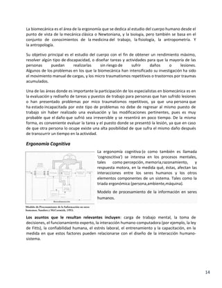 La biomecánica es el área de la ergonomía que se dedica al estudio del cuerpo humano desde el
punto de vista de la mecánica clásica o Newtoniana, y la biología, pero también se basa en el
conjunto de conocimientos de la medicina del trabajo, la fisiología, la antropometría. Y
la antropología.
Su objetivo principal es el estudio del cuerpo con el fin de obtener un rendimiento máximo,
resolver algún tipo de discapacidad, o diseñar tareas y actividades para que la mayoría de las
personas
puedan
realizarlas
sin riesgo de
sufrir
daños
o
lesiones.
Algunos de los problemas en los que la biomecánica han intensificado su investigación ha sido
el movimiento manual de cargas, y los micro traumatismos repetitivos o trastornos por traumas
acumulados.
Una de las áreas donde es importante la participación de los especialistas en biomecánica es en
la evaluación y rediseño de tareas y puestos de trabajo para personas que han sufrido lesiones
o han presentado problemas por mico traumatismos repetitivos, ya que una persona que
ha estado incapacitada por este tipo de problemas no debe de regresar al mismo puesto de
trabajo sin haber realizado una evaluación y las modificaciones pertinentes, pues es muy
probable que el daño que sufrió sea irreversible y se resentirá en poco tiempo. De la misma
forma, es conveniente evaluar la tarea y el puesto donde se presentó la lesión, ya que en caso
de que otra persona lo ocupe existe una alta posibilidad de que sufra el mismo daño después
de transcurrir un tiempo en la actividad.

Ergonomía Cognitiva
La ergonomía cognitiva (o como también es llamada
'cognoscitiva') se interesa en los procesos mentales,
tales
como percepción, memoria,razonamiento,
y
respuesta motora, en la medida qué, éstas, afectan las
interacciones entre los seres humanos y los otros
elementos componentes de un sistema. Tales como la
triada ergonómica (persona,ambiente,máquina).
Modelo de procesamiento de la información en seres
humanos.

Los asuntos que le resultan relevantes incluyen: carga de trabajo mental, la toma de
decisiones, el funcionamiento experto, la interacción humano-computadora (por ejemplo, la ley
de Fitts), la confiabilidad humana, el estrés laboral, el entrenamiento y la capacitación, en la
medida en que estos factores pueden relacionarse con el diseño de la interacción humanosistema.

14

 