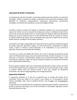 Ergonomía De Diseño Y Evaluación
Los ergonomistas del área de diseño y evaluación participan durante el diseño y la evaluación
de equipos, sistemas y espacios de trabajo; su aportación utiliza como base conceptos y datos
obtenidos en mediciones antropométricas, evaluaciones biomecánicas, características
sociológicas y costumbres de la población a la que está dirigida el diseño.

Al diseñar o evaluar un espacio de trabajo, es importante considerar que una persona puede
requerir de utilizar más de una estación de trabajo para realizar su actividad, de igual forma,
que más de una persona puede utilizar un mismo espacio de trabajo en diferentes períodos de
tiempo, por lo que es necesario tener en cuenta las diferencias entre los usuarios en cuanto a
su tamaño, distancias de alcance, fuerza y capacidad visual, para que la mayoría de los usuarios
puedan efectuar su trabajo en forma segura y eficiente.
Al considerar los rangos y capacidades de la mayor parte de los usuarios en el diseño de lugares
de trabajo, equipo de seguridad y trabajo, así como herramientas y dispositivos de trabajo,
ayuda a reducir el esfuerzo y estrés innecesario en los trabajadores, lo que aumenta la
seguridad, eficiencia y productividad del trabajador.
El humano es la parte más flexible del sistema, por lo que el operador generalmente puede
cubrir las deficiencias del equipo, pero esto requiere de tiempo, atención e ingenio, con lo que
disminuye su eficiencia y productividad, además de que puede desarrollar lesiones, micro
traumatismos repetitivos o algún otro tipo de problema, después de un período de tiempo de
estar supliendo dichas deficiencias.
En forma general, podemos decir que el desempeño del operador es mejor cuando se le libera
de elementos distractores que compiten por su atención con la tarea principal, ya que cuando
se requiere dedicar parte del esfuerzo mental o físico para manejar los distractores
ambientales, hay menos energía disponible para el trabajo productivo.

Ergonomía ambiental
La ergonomía ambiental es el área de la ergonomía que se encarga del estudio de las
condiciones físicas que rodean al ser humano y que influyen en su desempeño al realizar
diversas actividades, tales como el ambiente térmico, nivel de ruido, nivel de iluminación y
vibraciones.
La aplicación de los conocimientos de la ergonomía ambiental ayuda al diseño y evaluación de
puestos y estaciones de trabajo, con el fin de incrementar el desempeño, seguridad y confort
de quienes laboran en ellos.

15

 