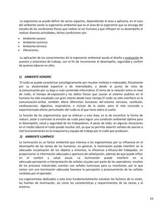 La ergonomía se puede definir de varios aspectos, dependiendo el área a aplicarla, en el caso
del ambiente existe la ergonomía ambiental que es el área de la ergonomía que se encarga del
estudio de las condiciones físicas que rodean al ser humano y que influyen en su desempeño al
realizar diversas actividades, dichas condiciones son:
Ambiente sonoro
Ambiente lumínico
Ambiente térmico
Vibraciones.
La aplicación de los conocimientos de la ergonomía ambiental ayuda al diseño y evaluación de
puestos y estaciones de trabajo, con el fin de incrementar el desempeño, seguridad y confort
de quienes laboran en ellos.

1) AMBIENTE SONORO
El ruido se puede caracterizar psicológicamente por resultar molesto e indeseable, físicamente
por su aleatoriedad espectral y de intensidades, y desde el punto de vista de
la comunicación por su bajo o nulo contenido informativo. El tema de la relación entre el nivel
de ruido, el tiempo de exposición y los daños físicos que causan al sistema auditivo en el
humano ha sido estudiado con gran interés desde hace tiempo El ruido no sólo interfiere en la
comunicación verbal, también altera diferentes funciones del sistema nervioso, vestibular,
cardiovascular, digestivo, respiratorio, e incluso de la visión, pero el más conocido y
experimentado efecto perturbador del ruido es el que tiene sobre el sueño.
La función de los ergonomistas que se enfocan a esta área, es la de encontrar la forma de
reducir, aislar o controlar la emisión de ruido para lograr una condición ambiental óptima para
el desempeño, salud y seguridad de los trabajadores. A pesar de todo, en algunas situaciones
en el medio laboral el ruido puede resultar útil, ya que se permite advertir señales de averías o
mal funcionamiento en la maquinaria y equipo de trabajo por el ruido que producen.
2) AMBIENTE LUMÍNICO
La iluminación es un factor ambiental que interesa a los ergonomistas por su influencia en el
desempeño de las tareas de los humanos; en general, la iluminación puede interferir en la
adecuada visualización de los objetos y entornos, la eficiencia y eficacia del trabajador, en
proporcionar la información adecuada y oportuna de señalización, además de que puede influir
en el confort y salud visual. La iluminación puede interferir en la
adecuada percepción e interpretación de señales visuales por parte de los operadores; muchos
de los procesos industriales cuentan con señales luminosas para su monitoreo, por lo que
contar con una iluminación adecuada favorece la percepción y procesamiento de las señales
recibidas por el operador.
Los ergonomistas dedicados a esta área fundamentalmente estudian los factores de la visión,
las fuentes de iluminación, así como las características y requerimientos de las tareas y el
entorno.

16

 